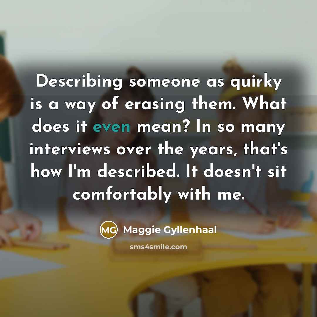 “Describing someone as quirky is a way of erasing them. What does it even mean? In so many interviews over the years, that's how I'm described. It doesn't sit comfortably with me.” quote by Maggie Gyllenhaal