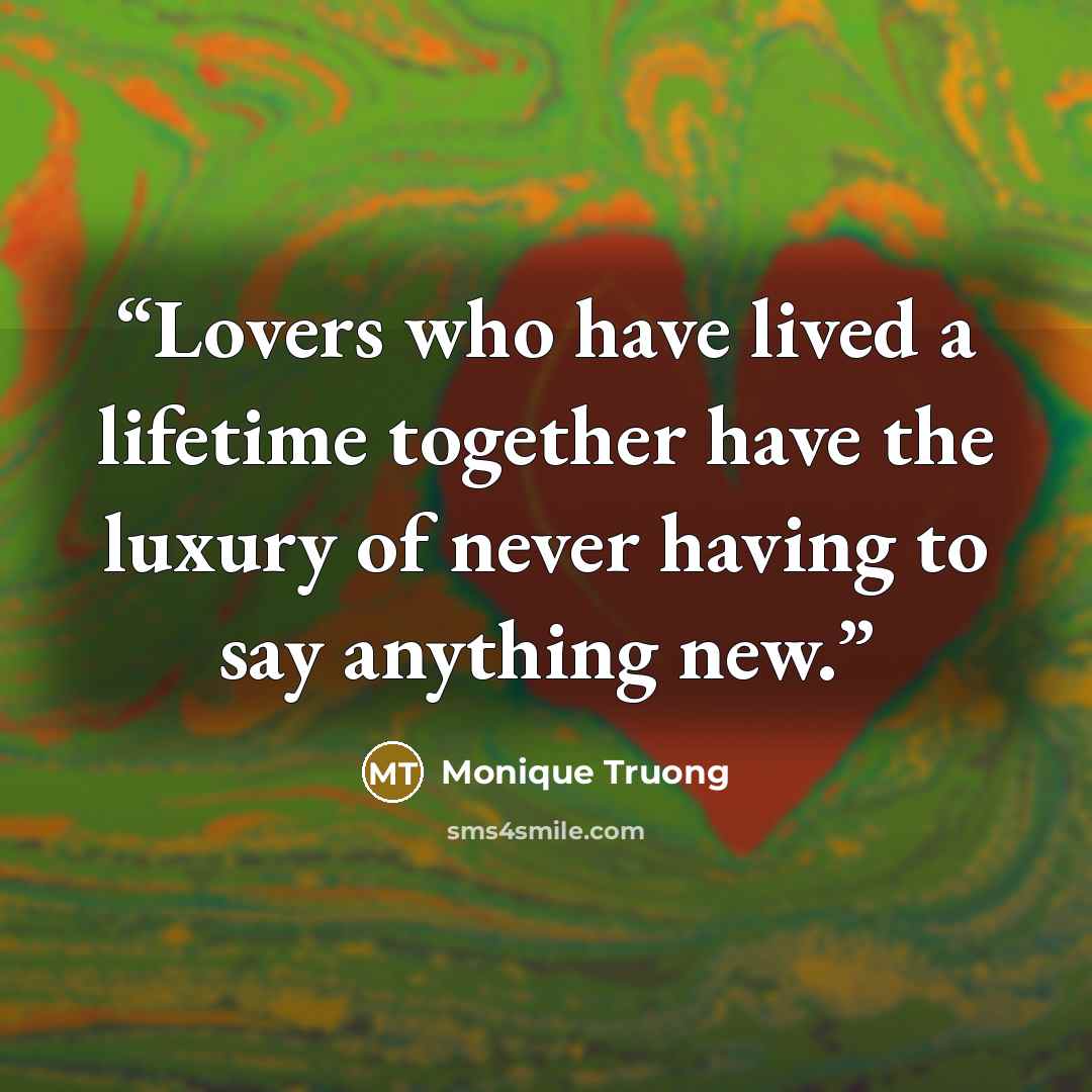 “Lovers who have lived a lifetime together have the luxury of never having to say anything new.” quote by Monique Truong