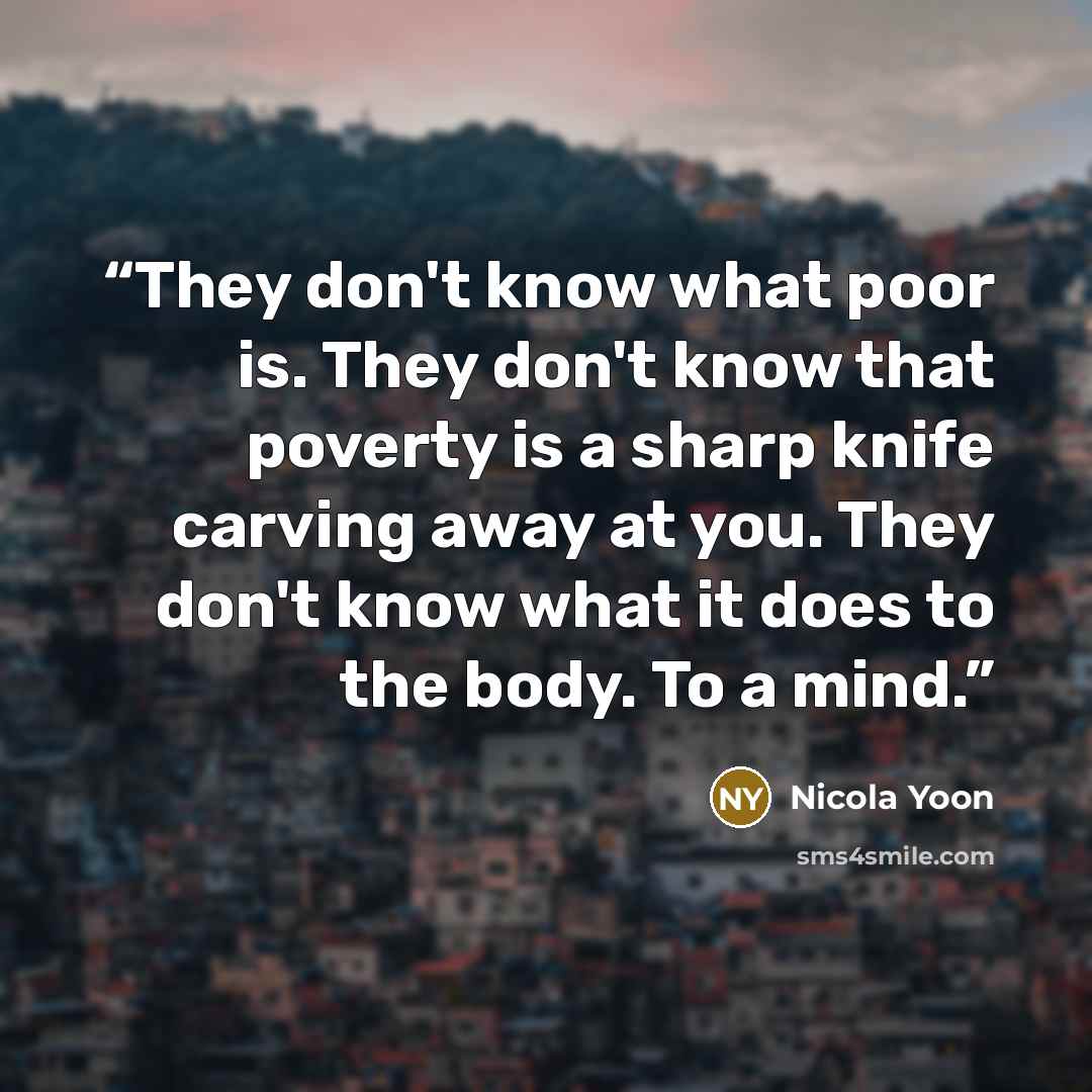 “They don't know what poor is. They don't know that poverty is a sharp knife carving away at you. They don't know what it does to the body. To a mind.” quote by Nicola Yoon