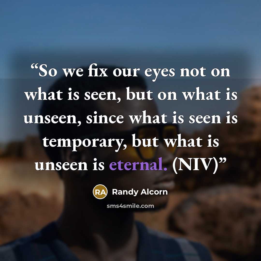 “So we fix our eyes not on what is seen, but on what is unseen, since what is seen is temporary, but what is unseen is eternal. (NIV)” quote by Randy Alcorn