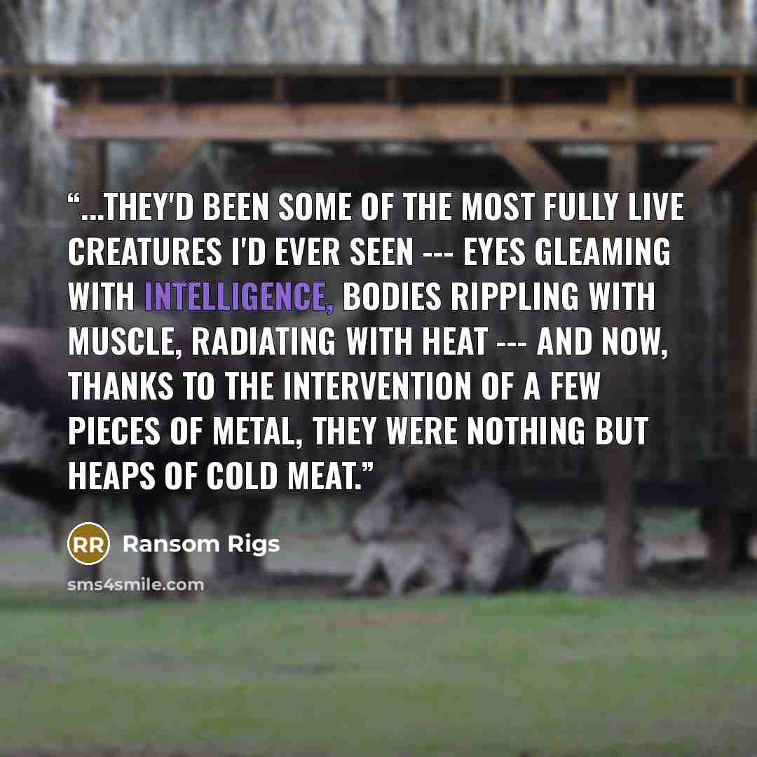 “...they'd been some of the most fully live creatures I'd ever seen --- eyes gleaming with intelligence, bodies rippling with muscle, radiating with heat --- and now, thanks to the intervention of a few pieces of metal, they were nothing but heaps of cold meat.” quote by Ransom Rigs
