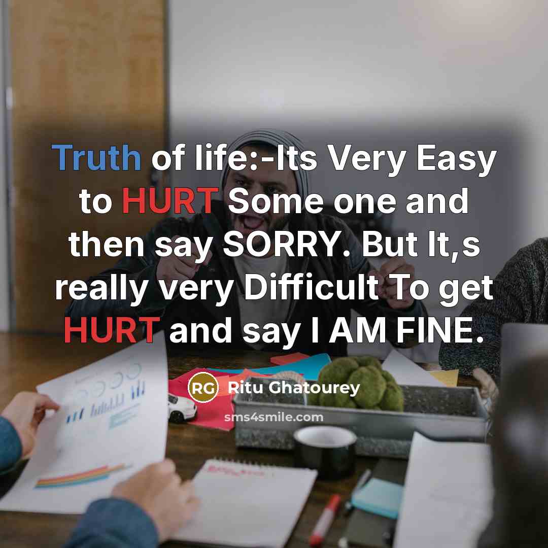 “Truth of life:-Its Very Easy to HURT Some one and then say SORRY. But It,s really very Difficult To get HURT and say I AM FINE.” quote by Ritu Ghatourey
