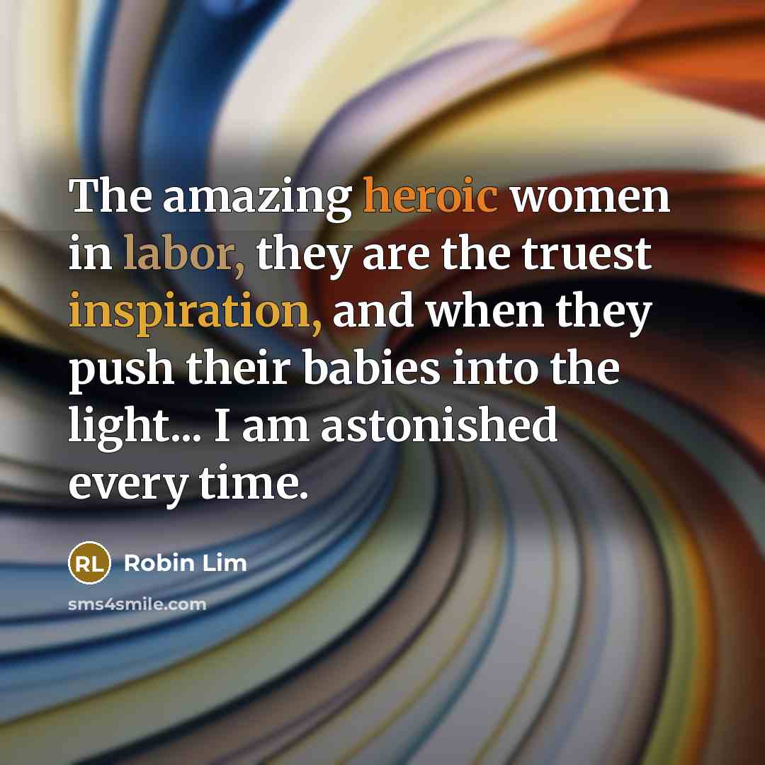“The amazing heroic women in labor, they are the truest inspiration, and when they push their babies into the light... I am astonished every time.” quote by Robin Lim
