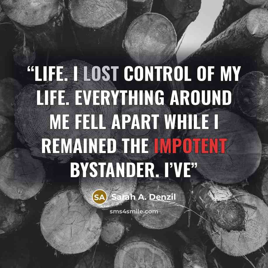 “life. I lost control of my life. Everything around me fell apart while I remained the impotent bystander. I’ve” quote by Sarah A. Denzil