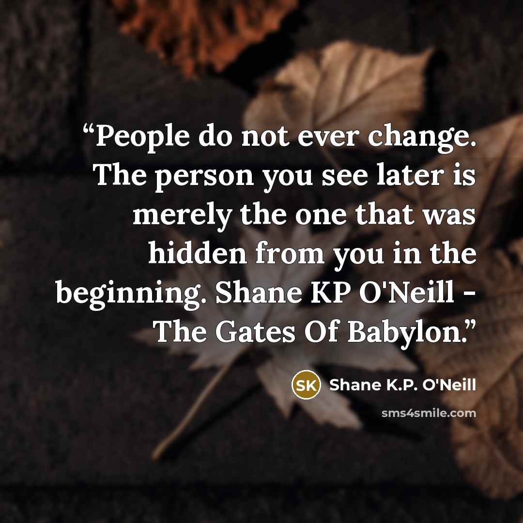 “People do not ever change. The person you see later is merely the one that was hidden from you in the beginning. Shane KP O'Neill - The Gates Of Babylon.” quote by Shane K.P. O'Neill