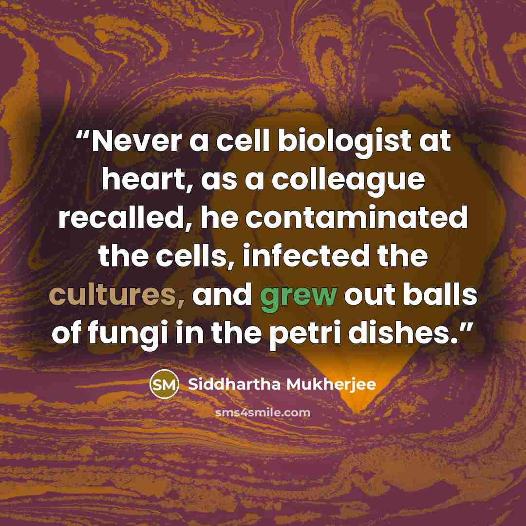 “Never a cell biologist at heart, as a colleague recalled, he contaminated the cells, infected the cultures, and grew out balls of fungi in the petri dishes.” quote by Siddhartha Mukherjee