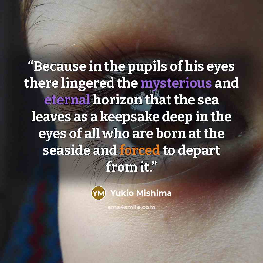 “Because in the pupils of his eyes there lingered the mysterious and eternal horizon that the sea leaves as a keepsake deep in the eyes of all who are born at the seaside and forced to depart from it.” quote by Yukio Mishima