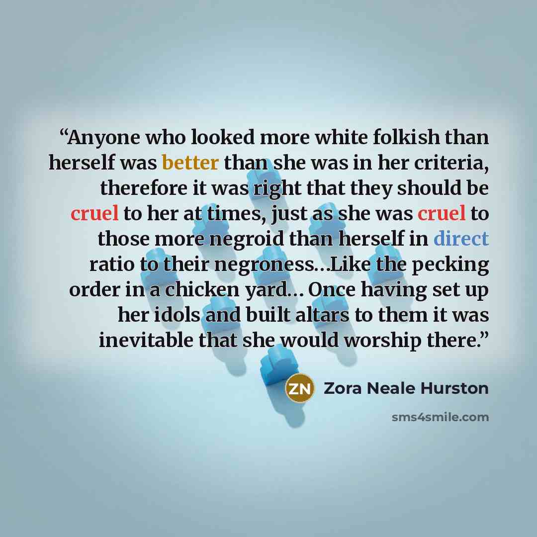 “Anyone who looked more white folkish than herself was better than she was in her criteria, therefore it was right that they should be cruel to her at times, just as she was cruel to those more negroid than herself in direct ratio to their negroness…Like the pecking order in a chicken yard… Once…” quote by Zora Neale Hurston