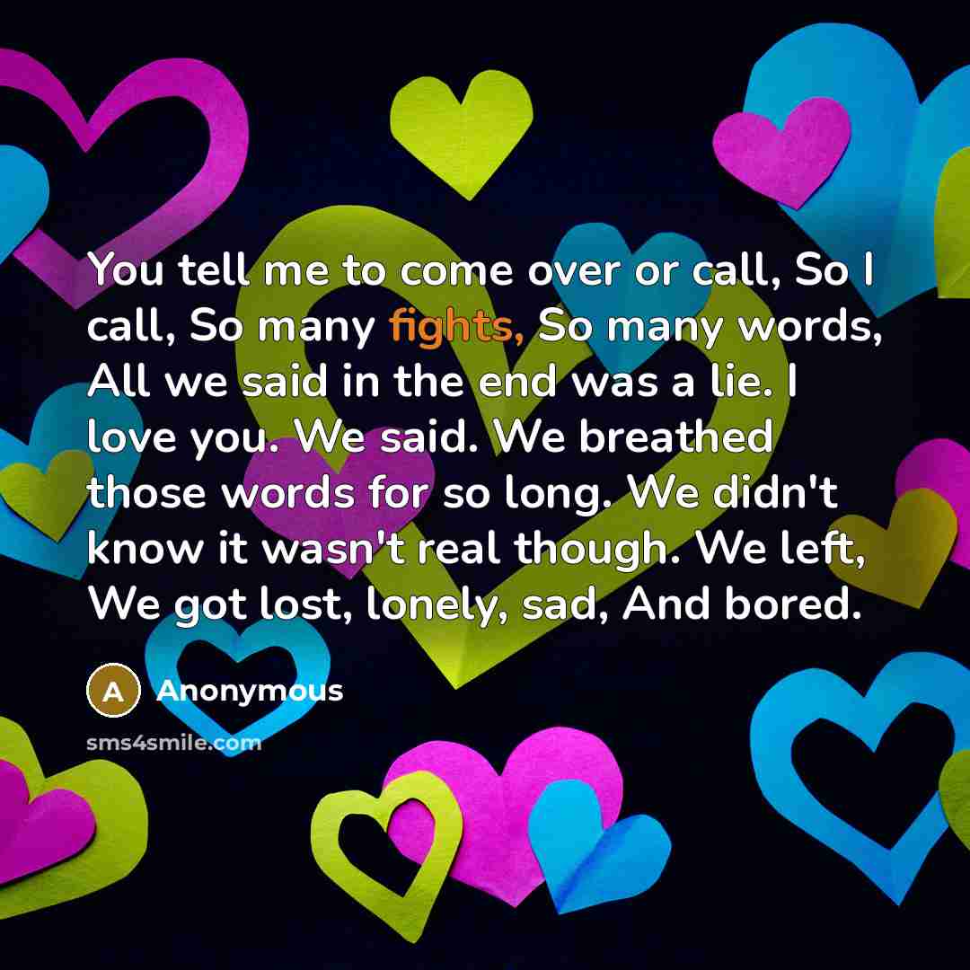“You tell me to come over or call, So I call, So many fights, So many words, All we said in the end was a lie. I love you. We said. We breathed those words for so long. We didn't know it wasn't real though. We left, We got lost, lonely, sad, And bored.” quote by Anonymous