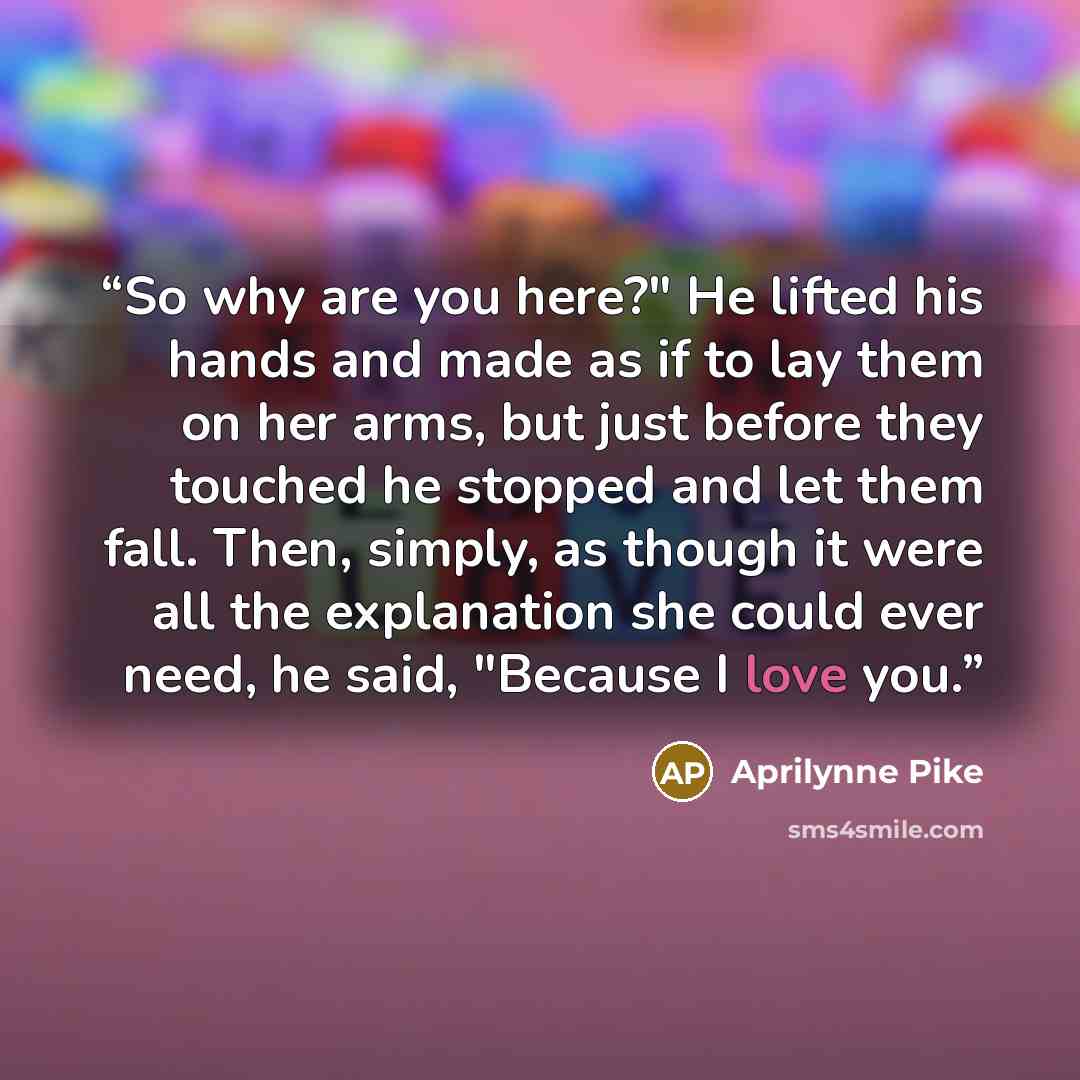 “So why are you here?" He lifted his hands and made as if to lay them on her arms, but just before they touched he stopped and let them fall. Then, simply, as though it were all the explanation she could ever need, he said, "Because I love you.” quote by Aprilynne Pike