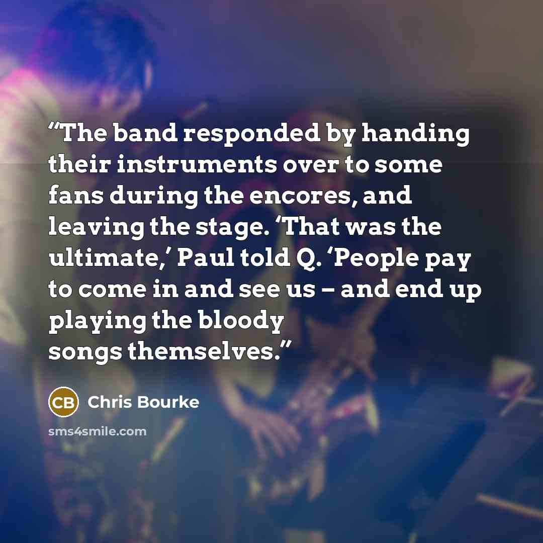 “The band responded by handing their instruments over to some fans during the encores, and leaving the stage. ‘That was the ultimate,’ Paul told Q. ‘People pay to come in and see us – and end up playing the bloody songs themselves.” quote by Chris Bourke