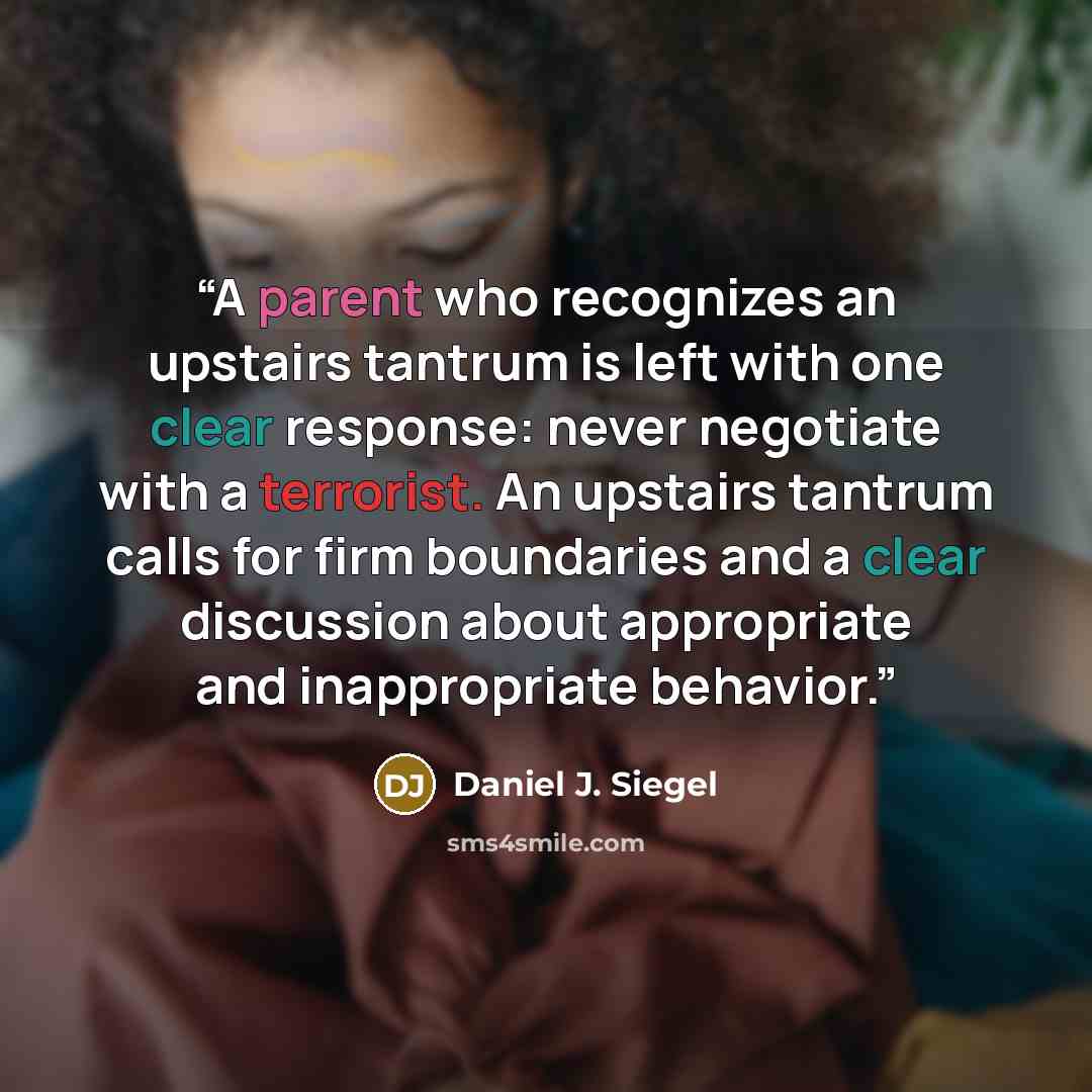 “A parent who recognizes an upstairs tantrum is left with one clear response: never negotiate with a terrorist. An upstairs tantrum calls for firm boundaries and a clear discussion about appropriate and inappropriate behavior.” quote by Daniel J. Siegel
