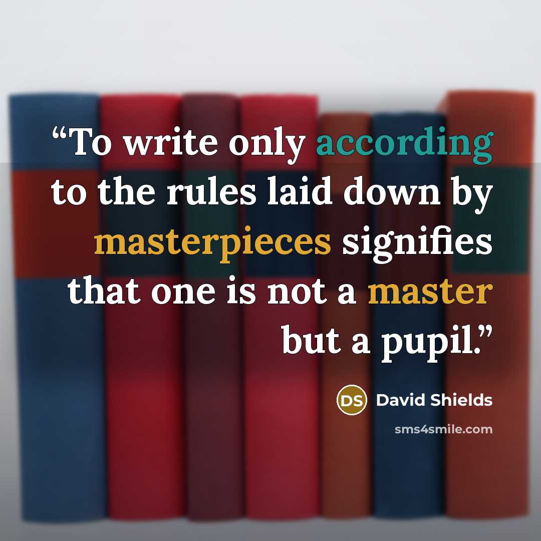 “To write only according to the rules laid down by masterpieces signifies that one is not a master but a pupil.” quote by David Shields