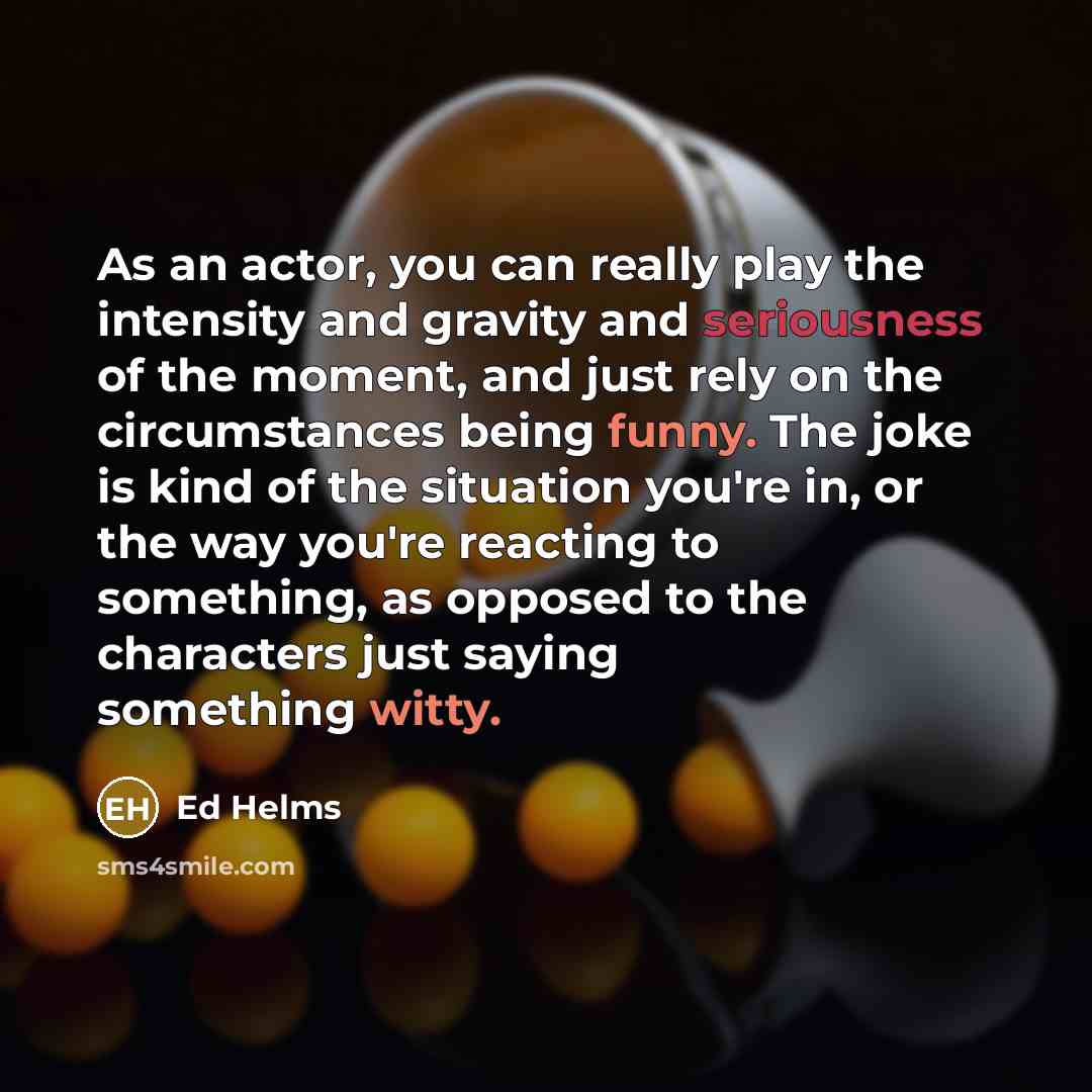“As an actor, you can really play the intensity and gravity and seriousness of the moment, and just rely on the circumstances being funny. The joke is kind of the situation you're in, or the way you're reacting to something, as opposed to the characters just saying something witty.” quote by Ed Helms