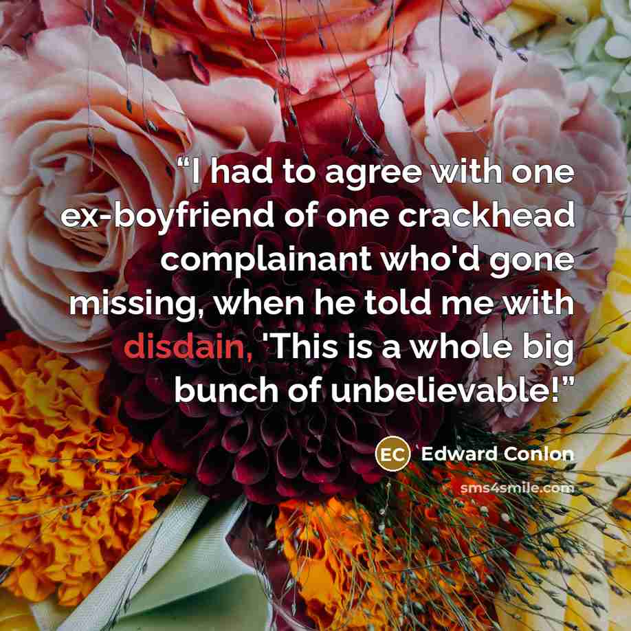 “I had to agree with one ex-boyfriend of one crackhead complainant who'd gone missing, when he told me with disdain, 'This is a whole big bunch of unbelievable!” quote by Edward Conlon