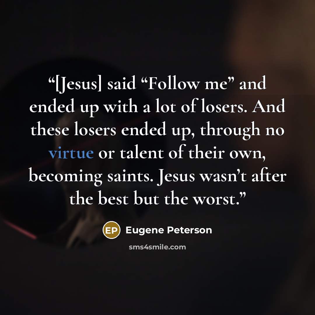 “[Jesus] said “Follow me” and ended up with a lot of losers. And these losers ended up, through no virtue or talent of their own, becoming saints. Jesus wasn’t after the best but the worst.” quote by Eugene Peterson