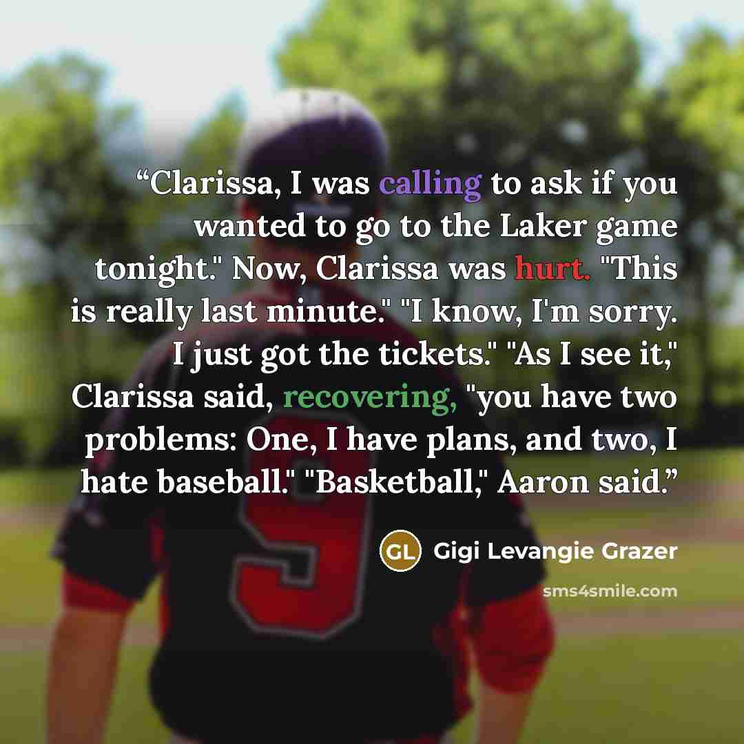 “Clarissa, I was calling to ask if you wanted to go to the Laker game tonight." Now, Clarissa was hurt. "This is really last minute." "I know, I'm sorry. I just got the tickets." "As I see it," Clarissa said, recovering, "you have two problems: One, I have plans, and two, I hate baseball."…” quote by Gigi Levangie Grazer