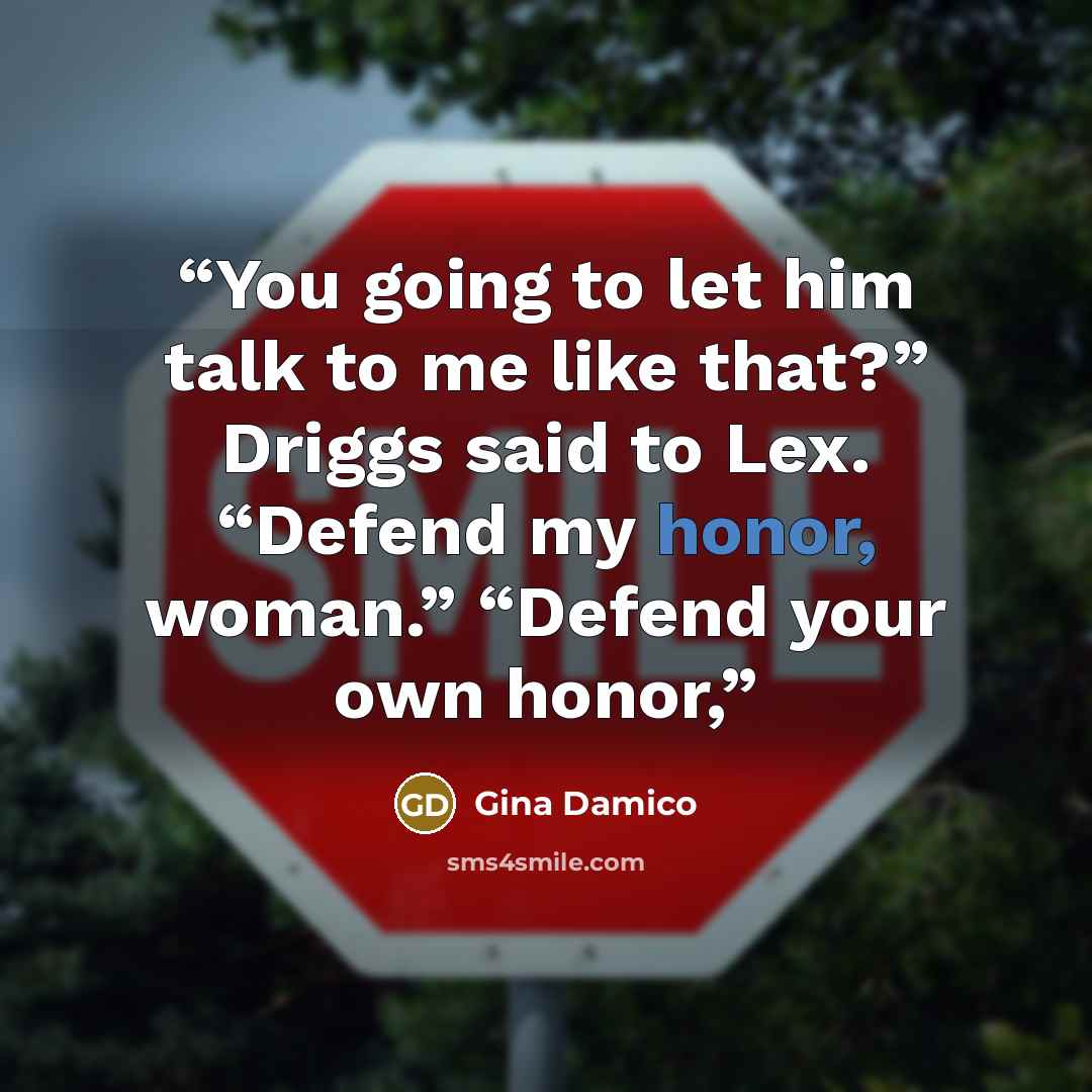 “You going to let him talk to me like that?” Driggs said to Lex. “Defend my honor, woman.” “Defend your own honor,” quote by Gina Damico