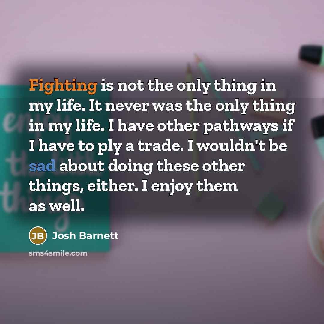 “Fighting is not the only thing in my life. It never was the only thing in my life. I have other pathways if I have to ply a trade. I wouldn't be sad about doing these other things, either. I enjoy them as well.” quote by Josh Barnett
