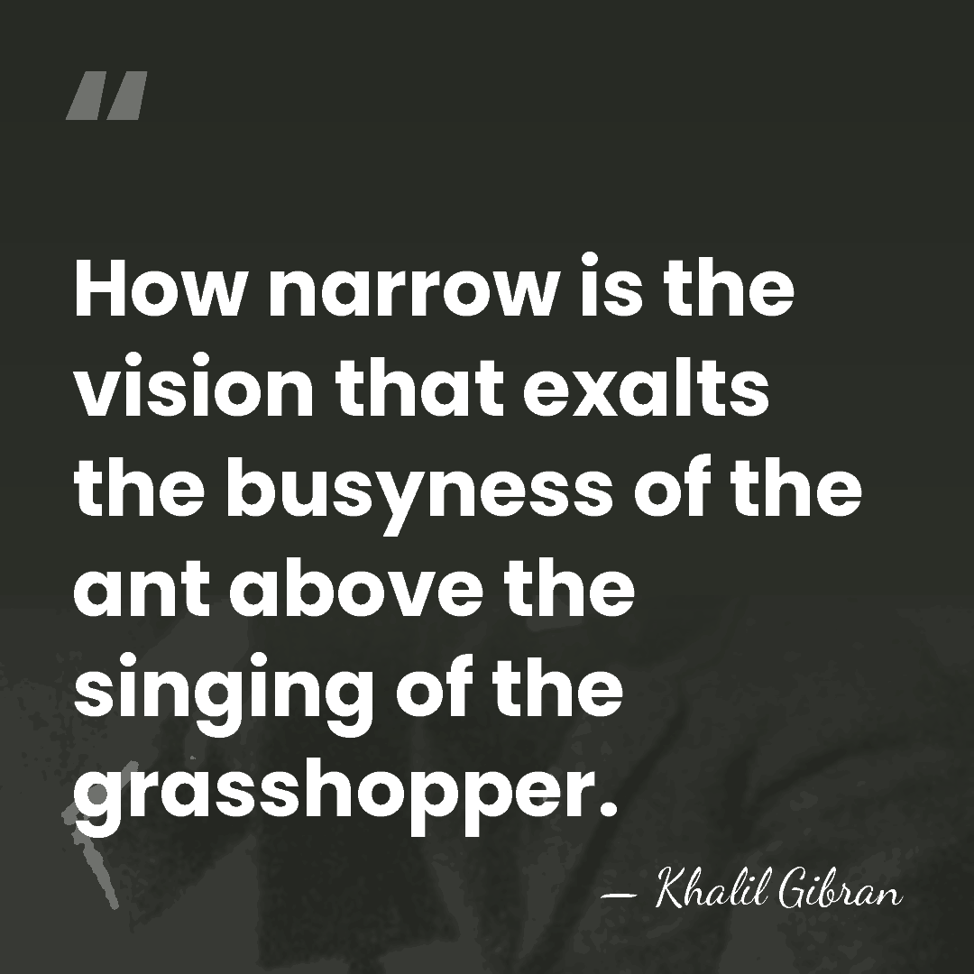 How narrow is the vision that exalts the busyness of the ant&hellip; - Khalil Gibran