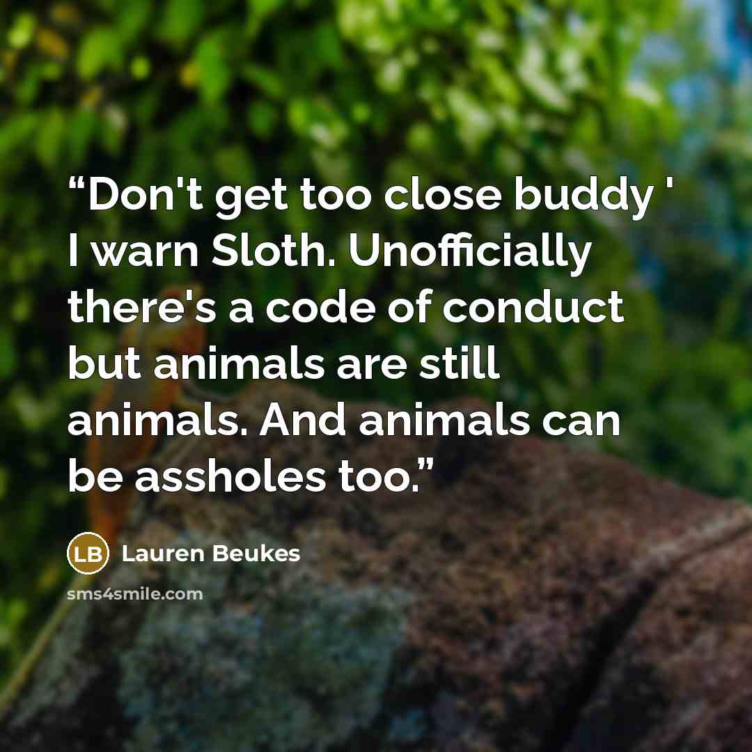 “Don't get too close buddy ' I warn Sloth. Unofficially there's a code of conduct but animals are still animals. And animals can be assholes too.” quote by Lauren Beukes