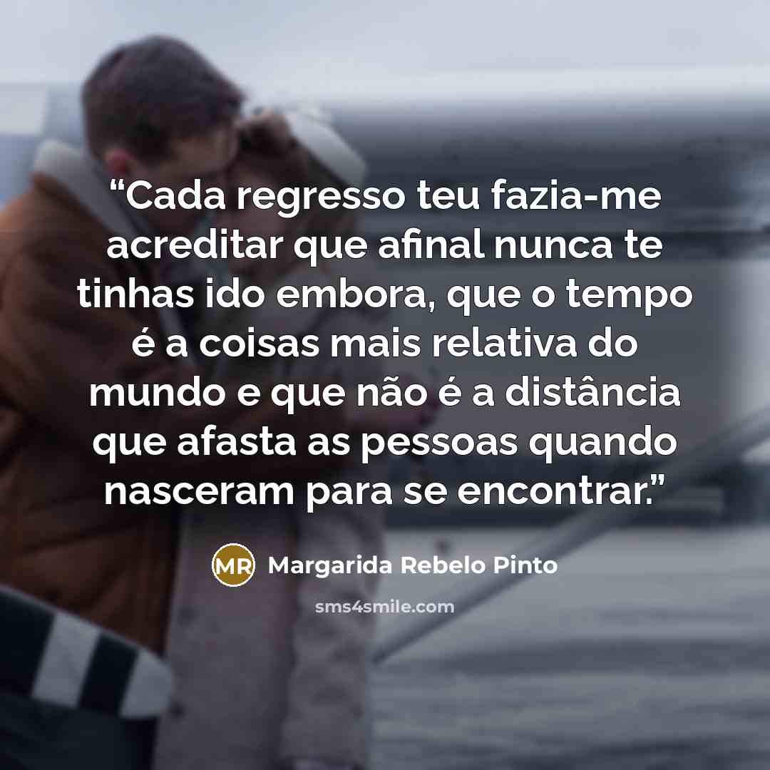 “Cada regresso teu fazia-me acreditar que afinal nunca te tinhas ido embora, que o tempo é a coisas mais relativa do mundo e que não é a distância que afasta as pessoas quando nasceram para se encontrar.” quote by Margarida Rebelo Pinto