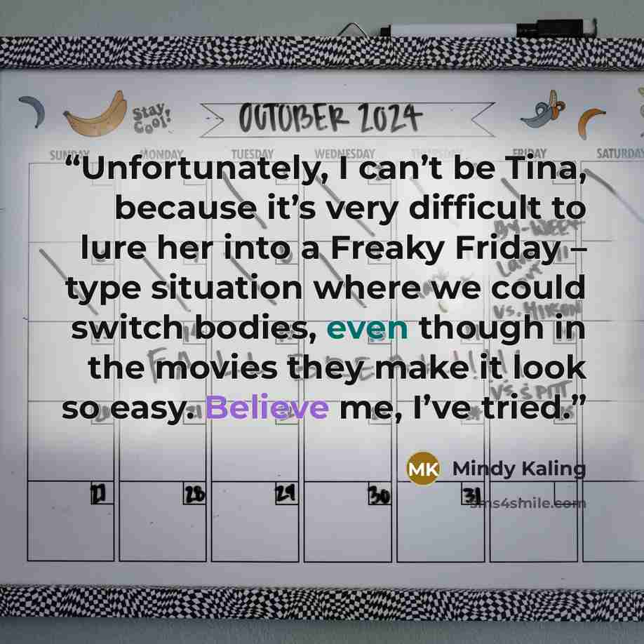 “Unfortunately, I can’t be Tina, because it’s very difficult to lure her into a Freaky Friday – type situation where we could switch bodies, even though in the movies they make it look so easy. Believe me, I’ve tried.” quote by Mindy Kaling