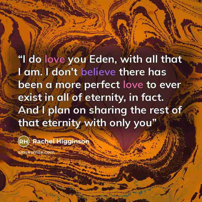 “I do love you Eden, with all that I am. I don't believe there has been a more perfect love to ever exist in all of eternity, in fact. And I plan on sharing the rest of that eternity with only you” quote by Rachel Higginson