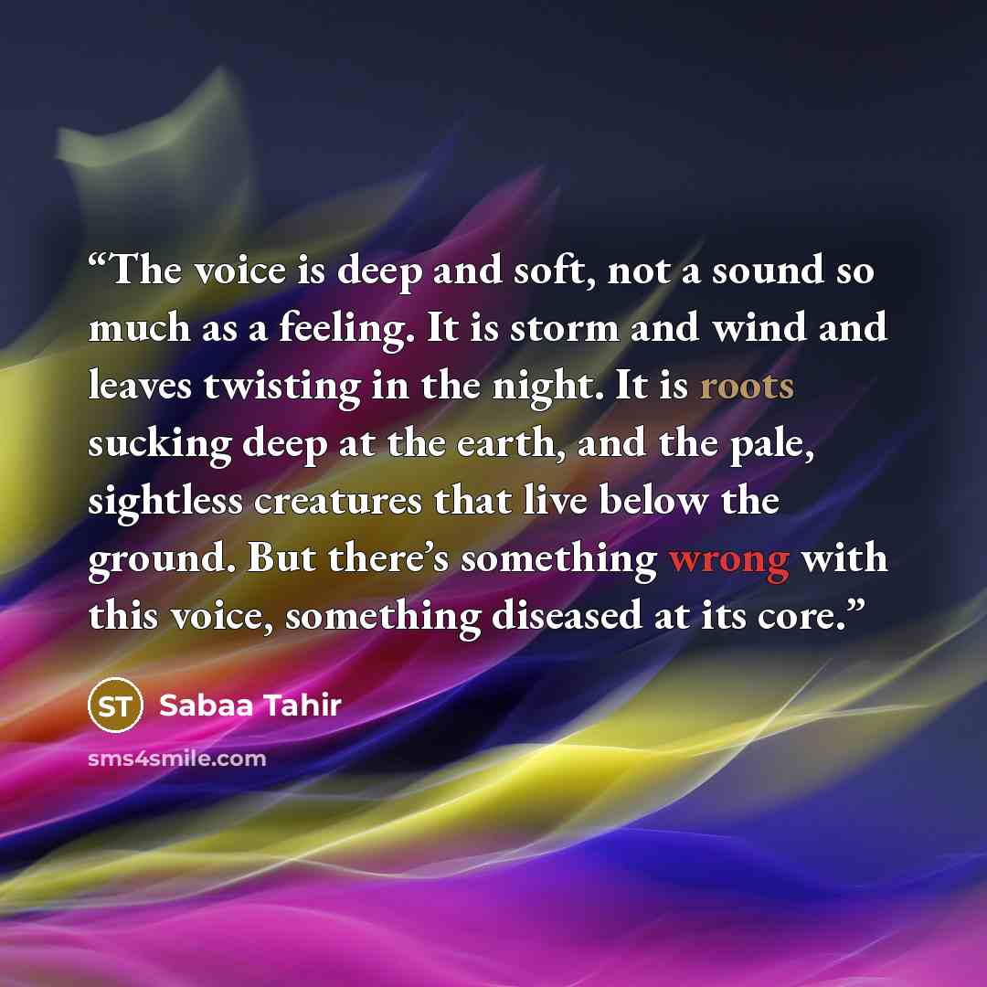 “The voice is deep and soft, not a sound so much as a feeling. It is storm and wind and leaves twisting in the night. It is roots sucking deep at the earth, and the pale, sightless creatures that live below the ground. But there’s something wrong with this voice, something diseased at its core.” quote by Sabaa Tahir