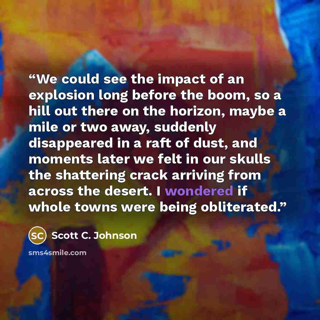 “We could see the impact of an explosion long before the boom, so a hill out there on the horizon, maybe a mile or two away, suddenly disappeared in a raft of dust, and moments later we felt in our skulls the shattering crack arriving from across the desert. I wondered if whole towns were being…” quote by Scott C. Johnson
