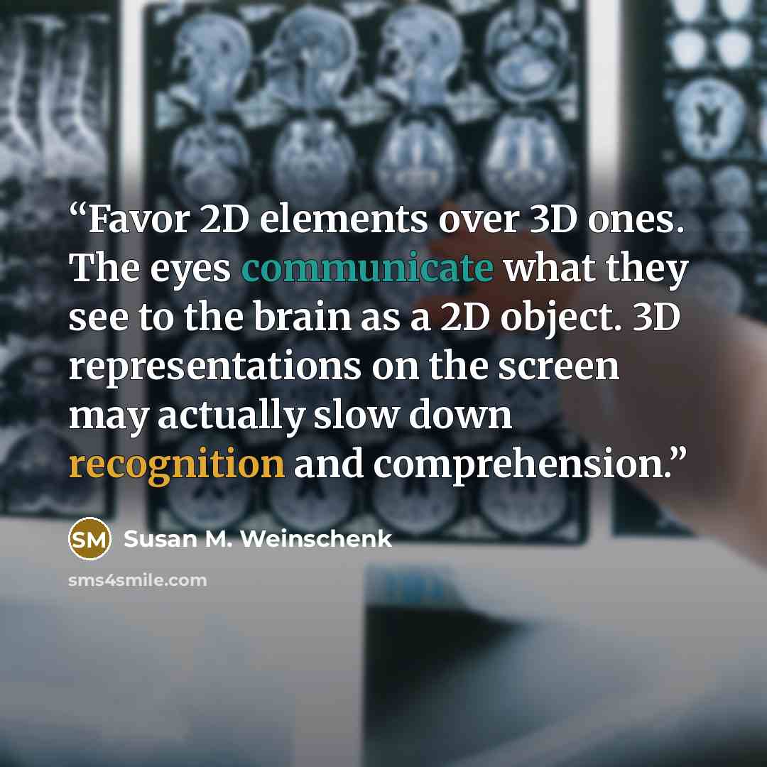 “Favor 2D elements over 3D ones. The eyes communicate what they see to the brain as a 2D object. 3D representations on the screen may actually slow down recognition and comprehension.” quote by Susan M. Weinschenk