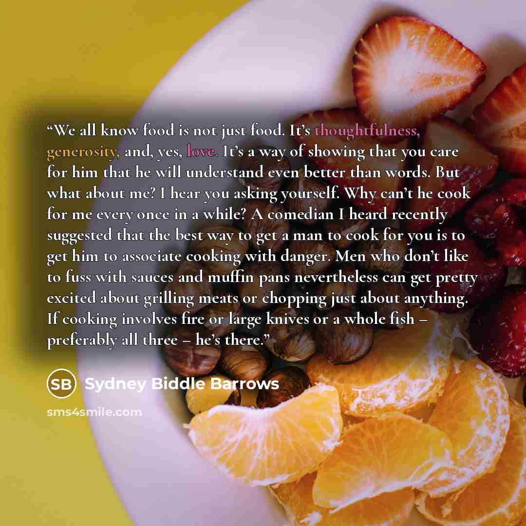 “We all know food is not just food. It’s thoughtfulness, generosity, and, yes, love. It’s a way of showing that you care for him that he will understand even better than words. But what about me? I hear you asking yourself. Why can’t he cook for me every once in a while? A comedian I heard recently…” quote by Sydney Biddle Barrows