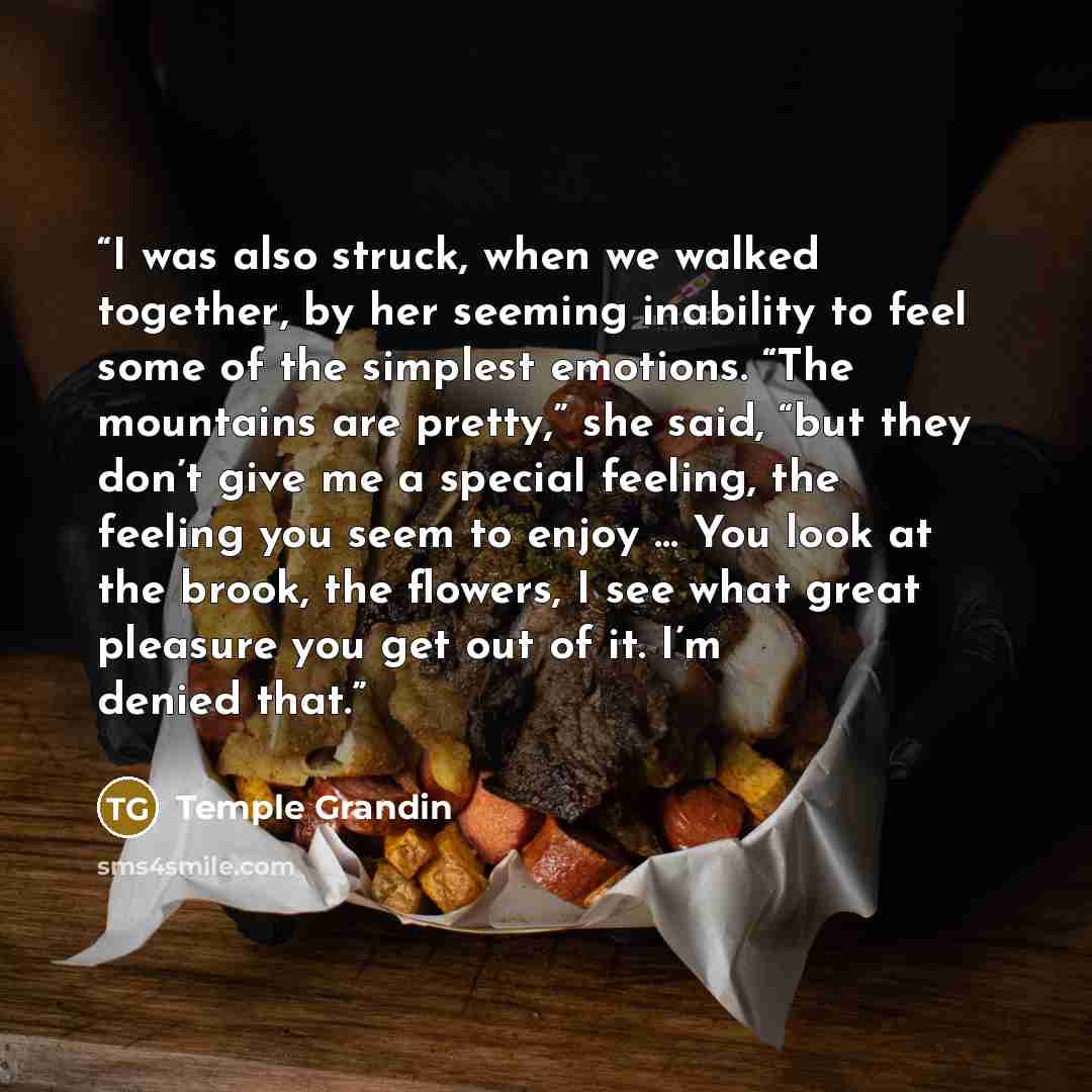 “I was also struck, when we walked together, by her seeming inability to feel some of the simplest emotions. “The mountains are pretty,” she said, “but they don’t give me a special feeling, the feeling you seem to enjoy … You look at the brook, the flowers, I see what great pleasure you get out of…” quote by Temple Grandin
