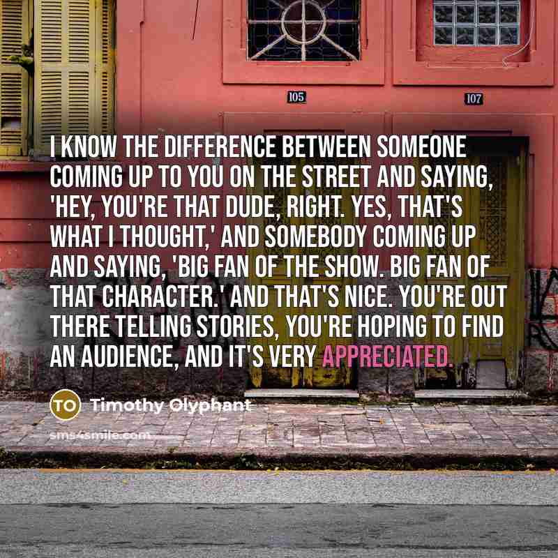 “I know the difference between someone coming up to you on the street and saying, 'Hey, you're that dude, right. Yes, that's what I thought,' and somebody coming up and saying, 'Big fan of the show. Big fan of that character.' And that's nice. You're out there telling stories, you're hoping to find…” quote by Timothy Olyphant
