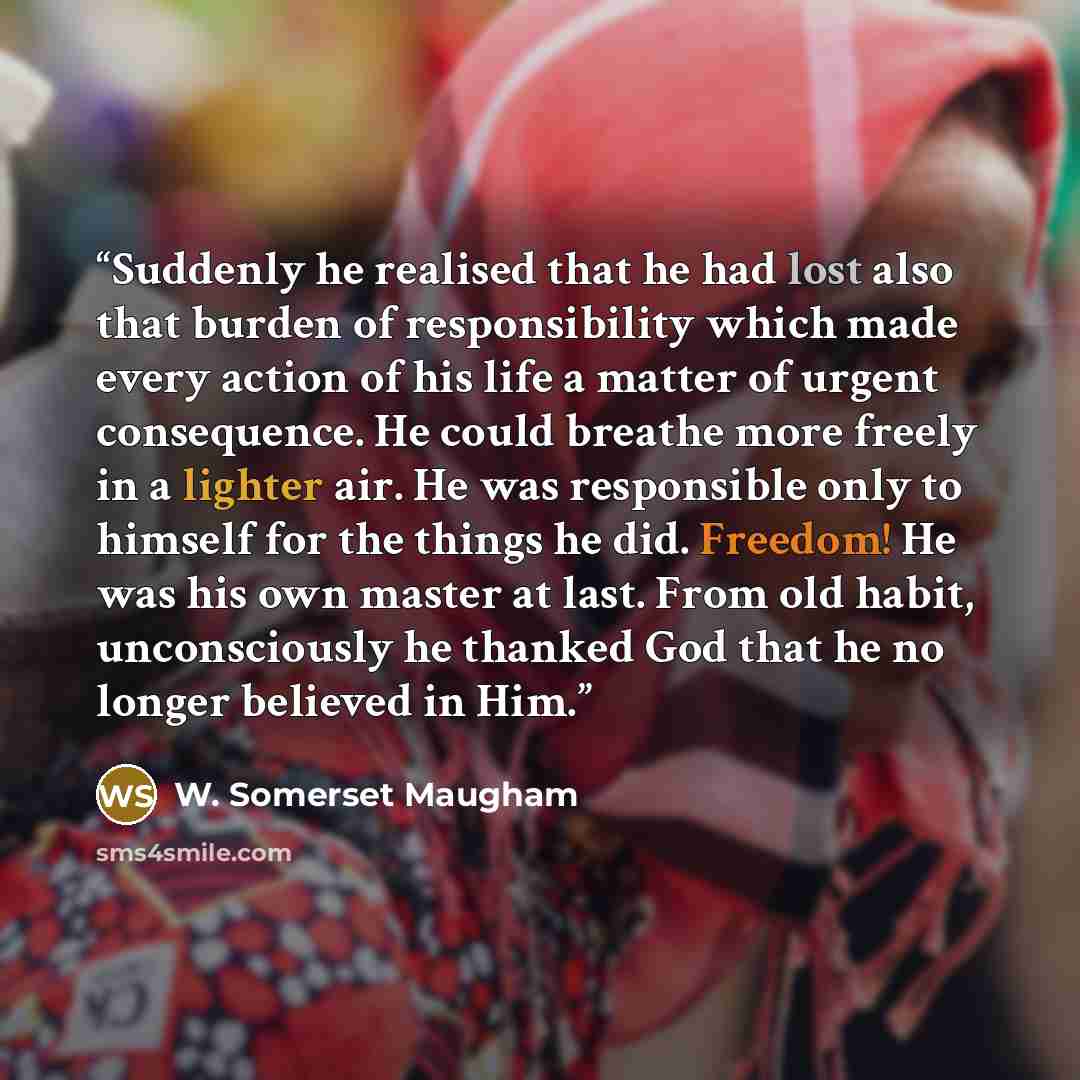 “Suddenly he realised that he had lost also that burden of responsibility which made every action of his life a matter of urgent consequence. He could breathe more freely in a lighter air. He was responsible only to himself for the things he did. Freedom! He was his own master at last. From old…” quote by W. Somerset Maugham