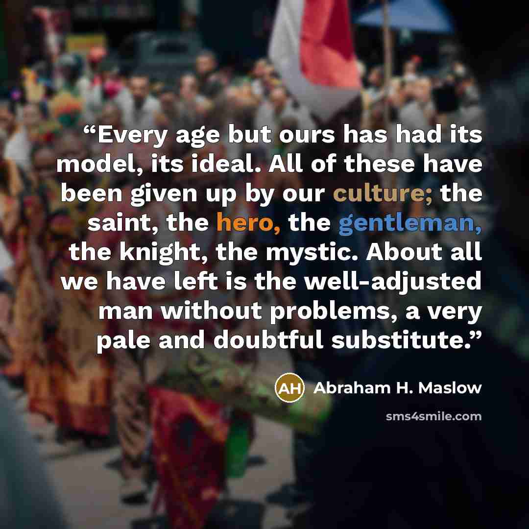 “Every age but ours has had its model, its ideal. All of these have been given up by our culture; the saint, the hero, the gentleman, the knight, the mystic. About all we have left is the well-adjusted man without problems, a very pale and doubtful substitute.” quote by Abraham H. Maslow