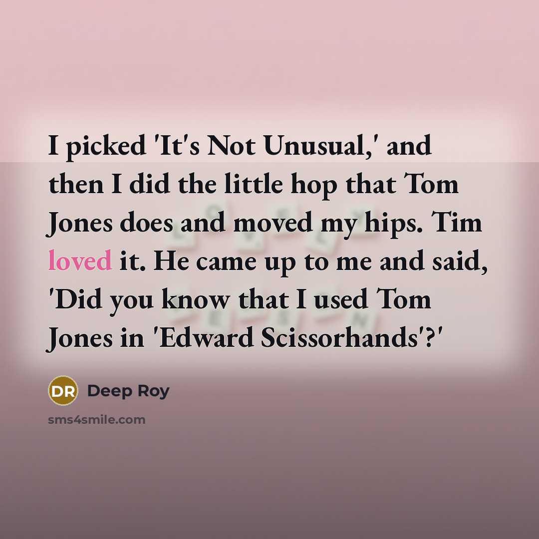“I picked 'It's Not Unusual,' and then I did the little hop that Tom Jones does and moved my hips. Tim loved it. He came up to me and said, 'Did you know that I used Tom Jones in 'Edward Scissorhands'?'” quote by Deep Roy