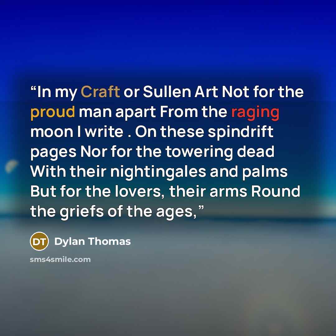 “In my Craft or Sullen Art Not for the proud man apart From the raging moon I write . On these spindrift pages Nor for the towering dead With their nightingales and palms But for the lovers, their arms Round the griefs of the ages,” quote by Dylan Thomas