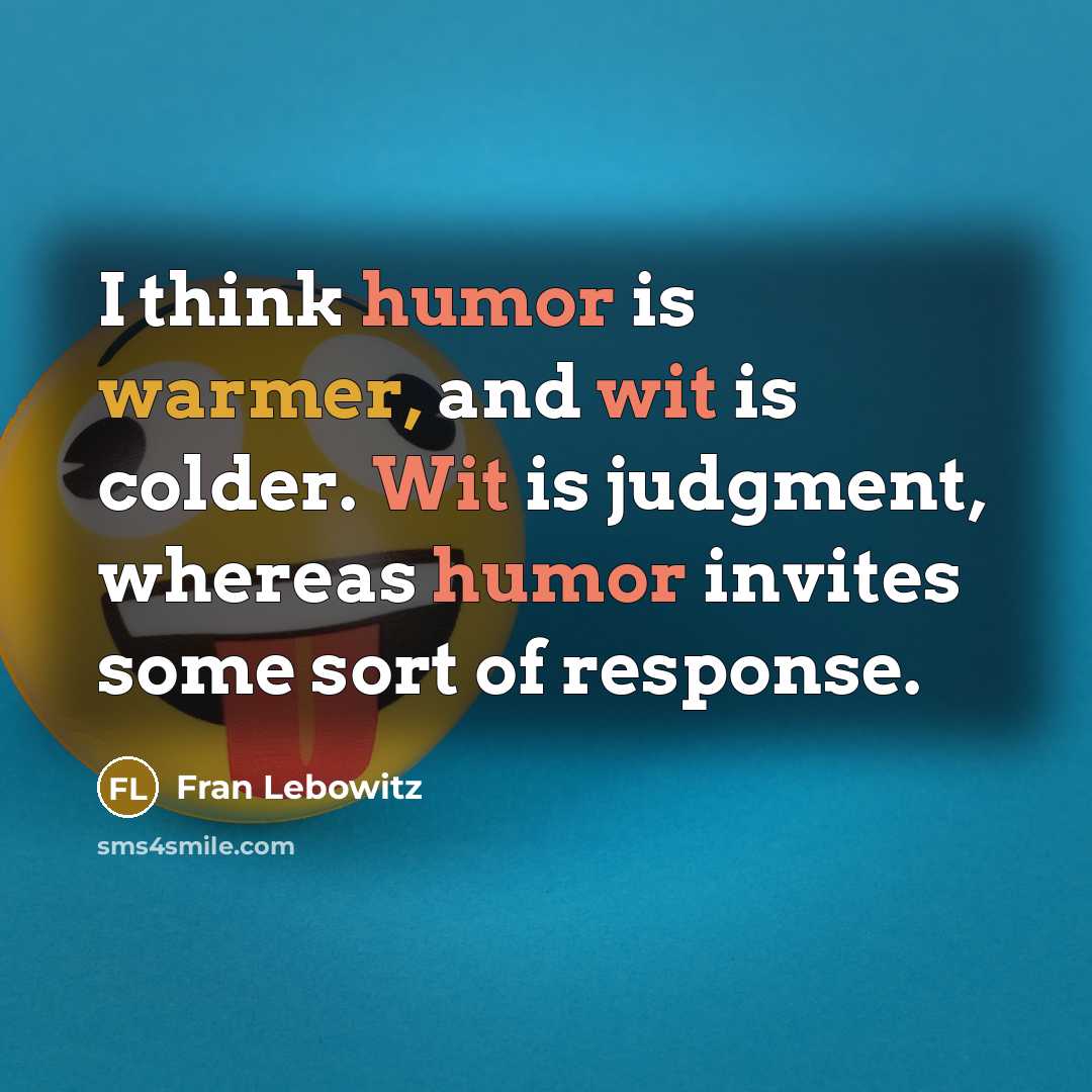 “I think humor is warmer, and wit is colder. Wit is judgment, whereas humor invites some sort of response.” quote by Fran Lebowitz