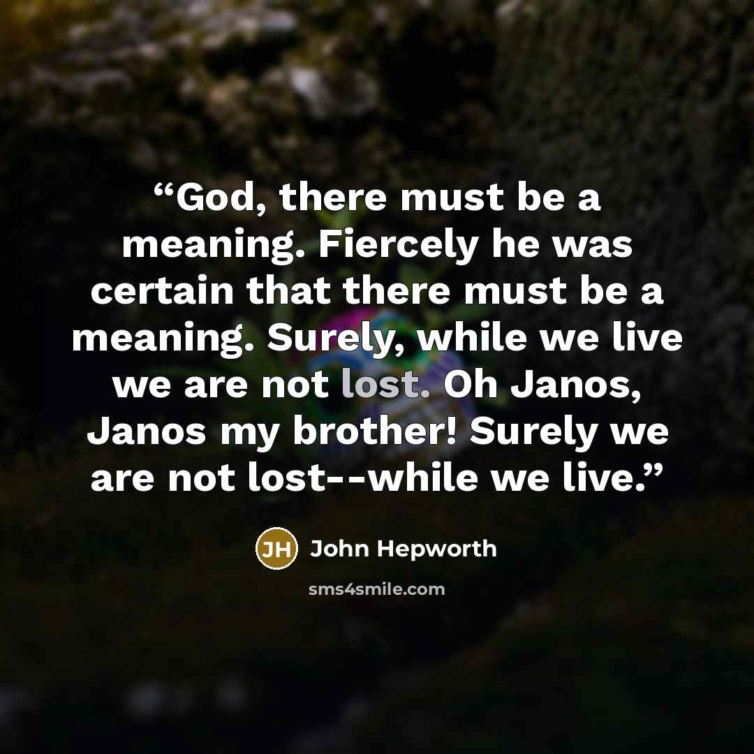 “God, there must be a meaning. Fiercely he was certain that there must be a meaning. Surely, while we live we are not lost. Oh Janos, Janos my brother! Surely we are not lost--while we live.” quote by John Hepworth