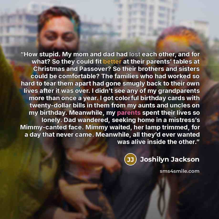 “How stupid. My mom and dad had lost each other, and for what? So they could fit better at their parents’ tables at Christmas and Passover? So their brothers and sisters could be comfortable? The families who had worked so hard to tear them apart had gone smugly back to their own lives after it was…” quote by Joshilyn Jackson