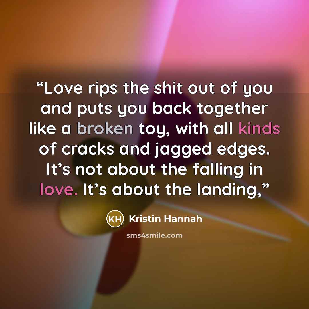 “Love rips the shit out of you and puts you back together like a broken toy, with all kinds of cracks and jagged edges. It’s not about the falling in love. It’s about the landing,” quote by Kristin Hannah