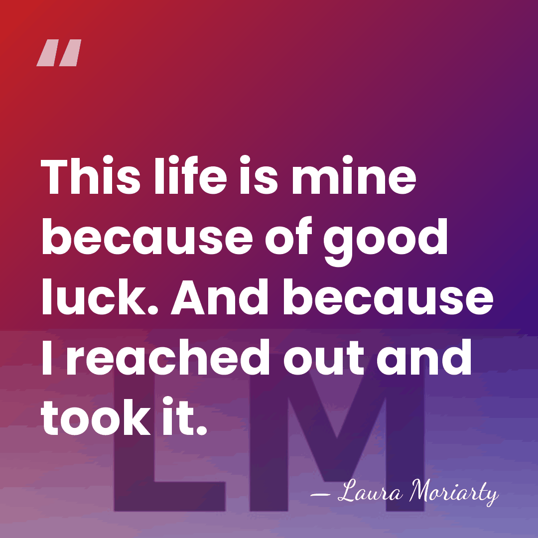 This life is mine because of good luck. And because I reached&hellip; - Laura Moriarty
