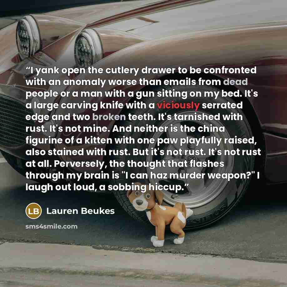 “I yank open the cutlery drawer to be confronted with an anomaly worse than emails from dead people or a man with a gun sitting on my bed. It's a large carving knife with a viciously serrated edge and two broken teeth. It's tarnished with rust. It's not mine. And neither is the china figurine of a…” quote by Lauren Beukes