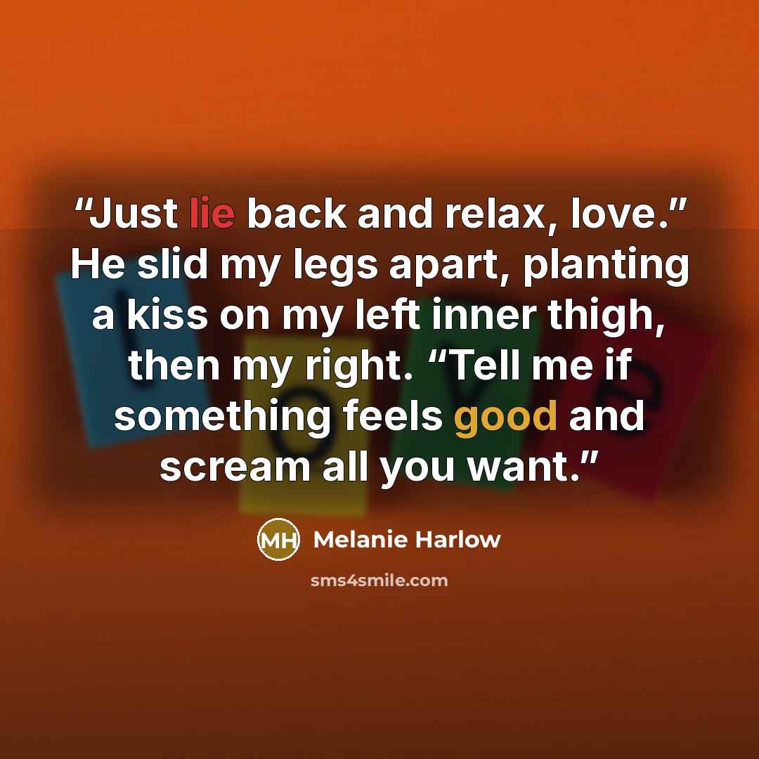 “Just lie back and relax, love.” He slid my legs apart, planting a kiss on my left inner thigh, then my right. “Tell me if something feels good and scream all you want.” quote by Melanie Harlow