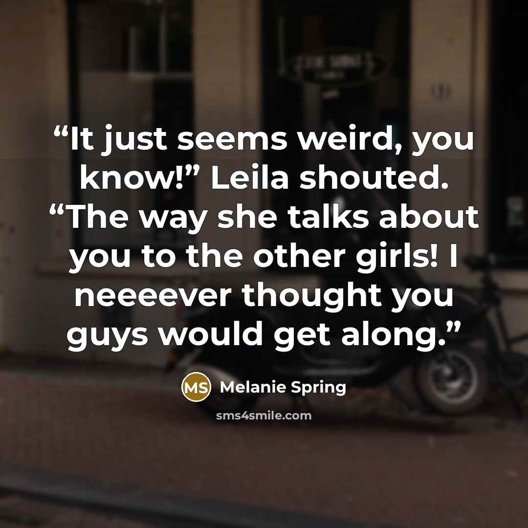 “It just seems weird, you know!” Leila shouted. “The way she talks about you to the other girls! I neeeever thought you guys would get along.” quote by Melanie Spring