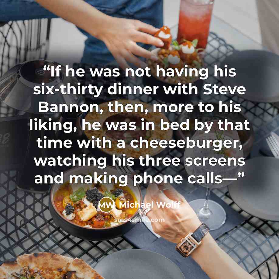 “If he was not having his six-thirty dinner with Steve Bannon, then, more to his liking, he was in bed by that time with a cheeseburger, watching his three screens and making phone calls—” quote by Michael Wolff