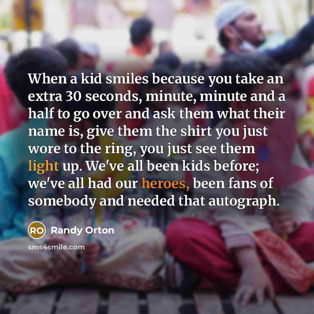 “When a kid smiles because you take an extra 30 seconds, minute, minute and a half to go over and ask them what their name is, give them the shirt you just wore to the ring, you just see them light up. We've all been kids before; we've all had our heroes, been fans of somebody and needed that…” quote by Randy Orton