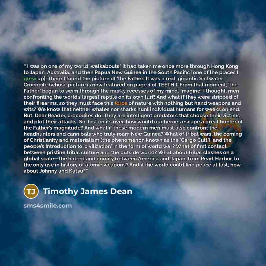“I was on one of my world 'walkabouts.' It had taken me once more through Hong Kong, to Japan, Australia, and then Papua New Guinea in the South Pacific [one of the places I grew up]. There I found the picture of 'the Father.' It was a real, gigantic Saltwater Crocodile (whose picture is now…” quote by Timothy James Dean