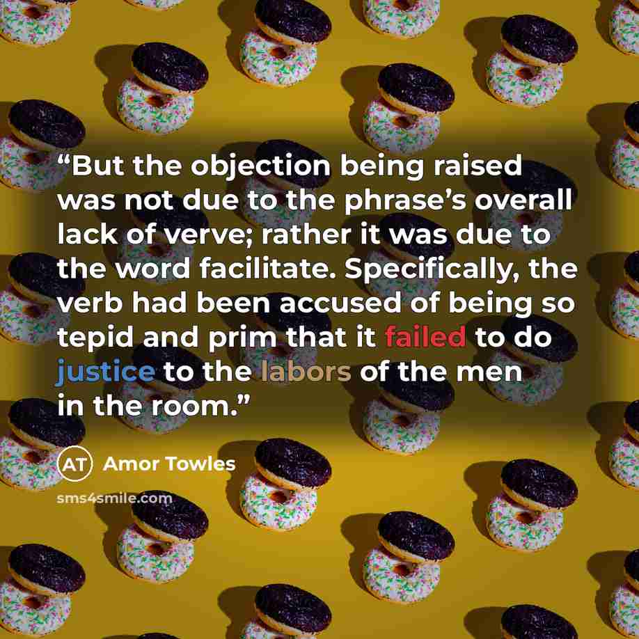 “But the objection being raised was not due to the phrase’s overall lack of verve; rather it was due to the word facilitate. Specifically, the verb had been accused of being so tepid and prim that it failed to do justice to the labors of the men in the room.” quote by Amor Towles